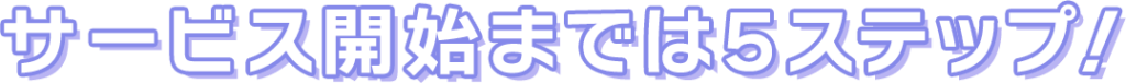 サービス開始までは５スステップ！